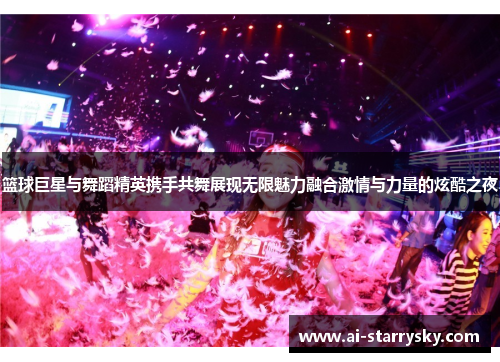 篮球巨星与舞蹈精英携手共舞展现无限魅力融合激情与力量的炫酷之夜